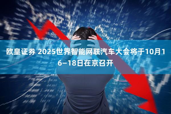 欧皇证券 2025世界智能网联汽车大会将于10月16—18日在京召开