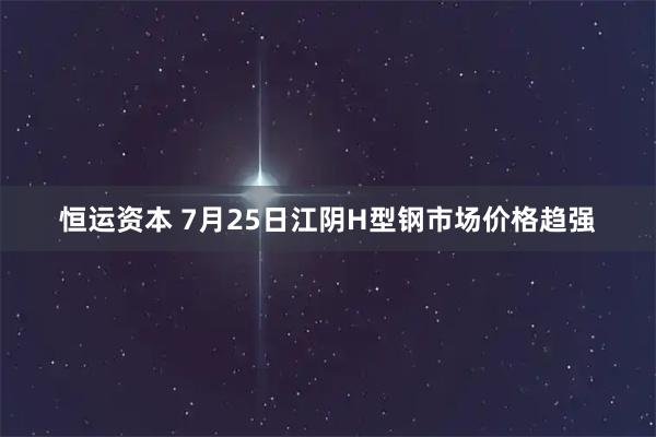 恒运资本 7月25日江阴H型钢市场价格趋强
