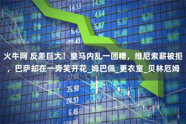 火牛网 反差巨大！皇马内乱一团糟，维尼索薪被拒，巴萨却在一旁笑开花_姆巴佩_更衣室_贝林厄姆